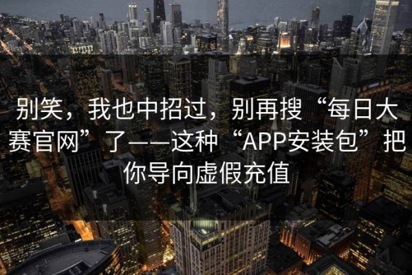 别笑，我也中招过，别再搜“每日大赛官网”了——这种“APP安装包”把你导向虚假充值