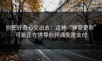 别把好奇心交出去：这种“弹窗更新”可能正在诱导你开通免密支付