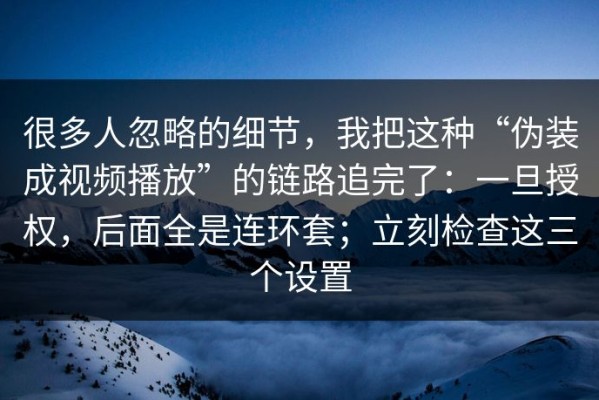 很多人忽略的细节，我把这种“伪装成视频播放”的链路追完了：一旦授权，后面全是连环套；立刻检查这三个设置