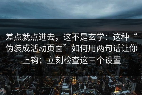 差点就点进去，这不是玄学：这种“伪装成活动页面”如何用两句话让你上钩；立刻检查这三个设置