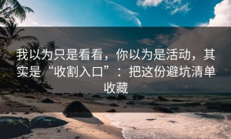 我以为只是看看，你以为是活动，其实是“收割入口”：把这份避坑清单收藏