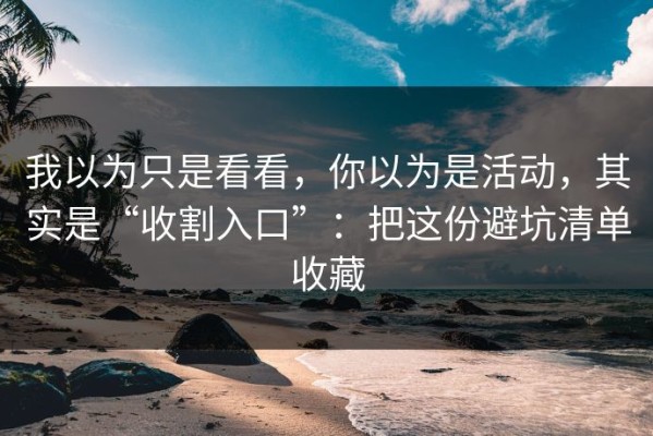 我以为只是看看，你以为是活动，其实是“收割入口”：把这份避坑清单收藏