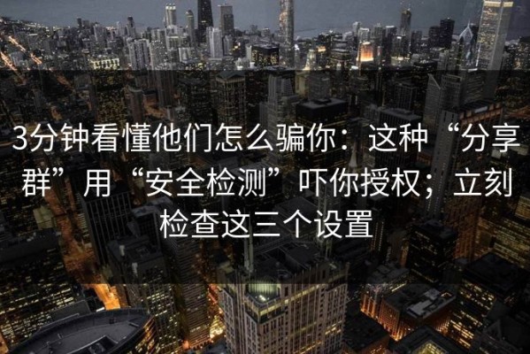 3分钟看懂他们怎么骗你：这种“分享群”用“安全检测”吓你授权；立刻检查这三个设置