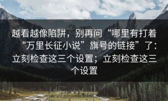 越看越像陷阱，别再问“哪里有打着“万里长征小说”旗号的链接”了：立刻检查这三个设置；立刻检查这三个设置