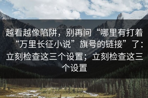 越看越像陷阱，别再问“哪里有打着“万里长征小说”旗号的链接”了：立刻检查这三个设置；立刻检查这三个设置