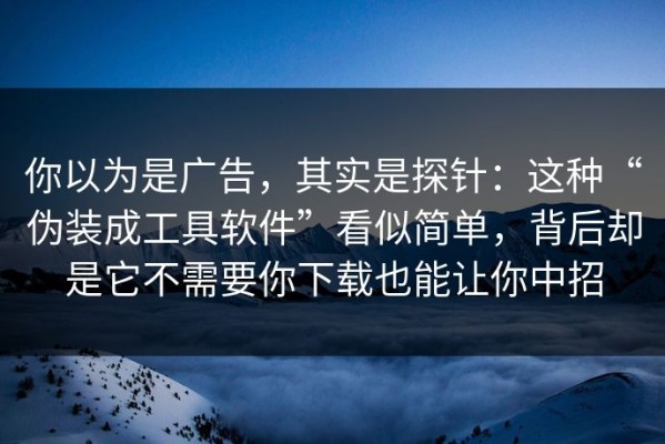 你以为是广告，其实是探针：这种“伪装成工具软件”看似简单，背后却是它不需要你下载也能让你中招