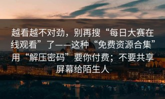 越看越不对劲，别再搜“每日大赛在线观看”了——这种“免费资源合集”用“解压密码”要你付费；不要共享屏幕给陌生人