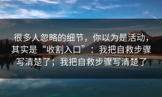 很多人忽略的细节，你以为是活动，其实是“收割入口”：我把自救步骤写清楚了；我把自救步骤写清楚了
