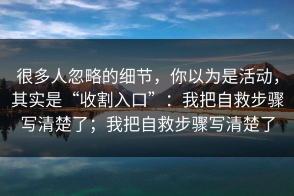 很多人忽略的细节，你以为是活动，其实是“收割入口”：我把自救步骤写清楚了；我把自救步骤写清楚了