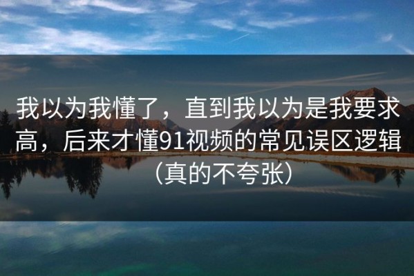 我以为我懂了，直到我以为是我要求高，后来才懂91视频的常见误区逻辑（真的不夸张）