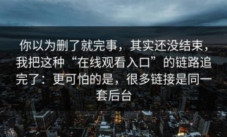 你以为删了就完事，其实还没结束，我把这种“在线观看入口”的链路追完了：更可怕的是，很多链接是同一套后台