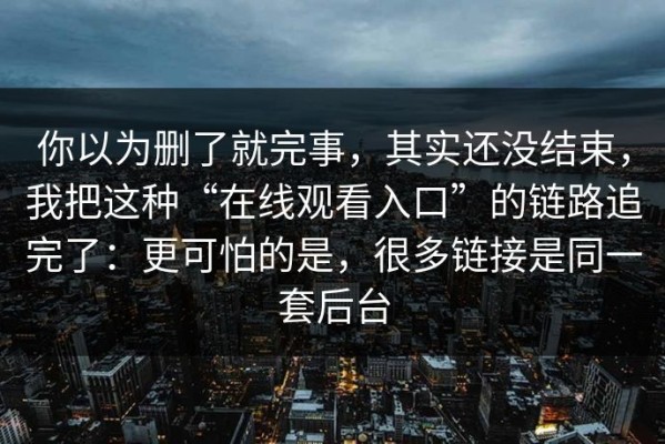 你以为删了就完事，其实还没结束，我把这种“在线观看入口”的链路追完了：更可怕的是，很多链接是同一套后台