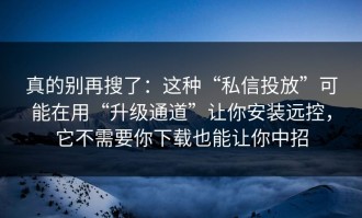 真的别再搜了：这种“私信投放”可能在用“升级通道”让你安装远控，它不需要你下载也能让你中招