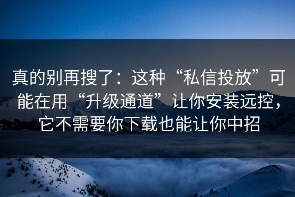 真的别再搜了：这种“私信投放”可能在用“升级通道”让你安装远控，它不需要你下载也能让你中招