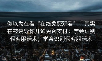 你以为在看“在线免费观看”，其实在被诱导你开通免密支付：学会识别假客服话术；学会识别假客服话术