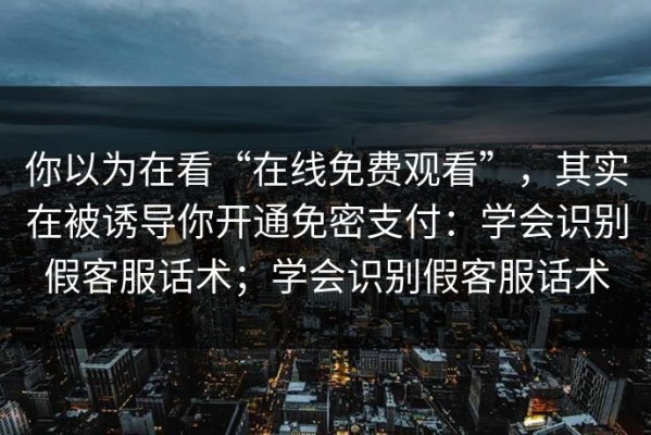 你以为在看“在线免费观看”，其实在被诱导你开通免密支付：学会识别假客服话术；学会识别假客服话术