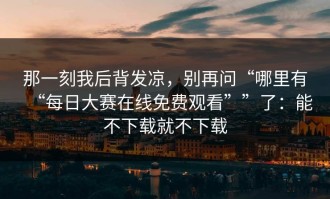 那一刻我后背发凉，别再问“哪里有“每日大赛在线免费观看””了：能不下载就不下载