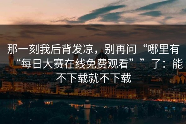 那一刻我后背发凉，别再问“哪里有“每日大赛在线免费观看””了：能不下载就不下载