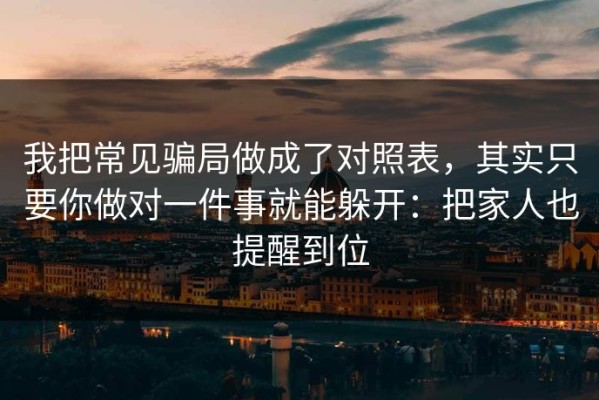 我把常见骗局做成了对照表，其实只要你做对一件事就能躲开：把家人也提醒到位