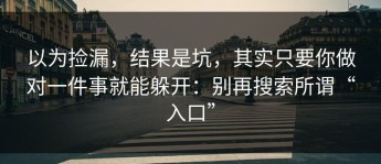 以为捡漏，结果是坑，其实只要你做对一件事就能躲开：别再搜索所谓“入口”