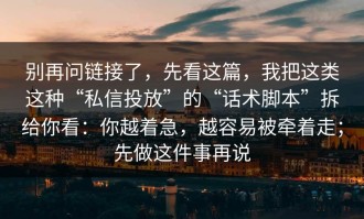 别再问链接了，先看这篇，我把这类这种“私信投放”的“话术脚本”拆给你看：你越着急，越容易被牵着走；先做这件事再说