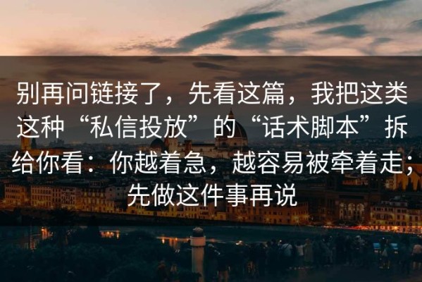 别再问链接了，先看这篇，我把这类这种“私信投放”的“话术脚本”拆给你看：你越着急，越容易被牵着走；先做这件事再说