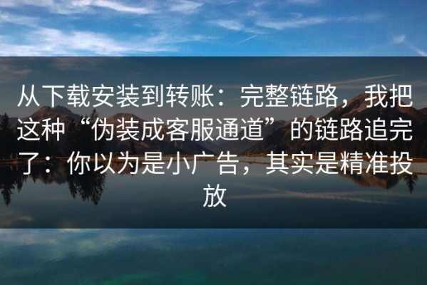 从下载安装到转账：完整链路，我把这种“伪装成客服通道”的链路追完了：你以为是小广告，其实是精准投放