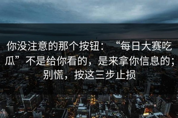你没注意的那个按钮：“每日大赛吃瓜”不是给你看的，是来拿你信息的；别慌，按这三步止损