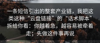 一条短信引出的整套产业链，我把这类这种“云盘链接”的“话术脚本”拆给你看：你越着急，越容易被牵着走；先做这件事再说