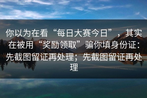 你以为在看“每日大赛今日”，其实在被用“奖励领取”骗你填身份证：先截图留证再处理；先截图留证再处理