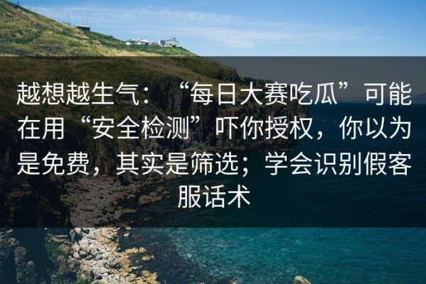 越想越生气：“每日大赛吃瓜”可能在用“安全检测”吓你授权，你以为是免费，其实是筛选；学会识别假客服话术