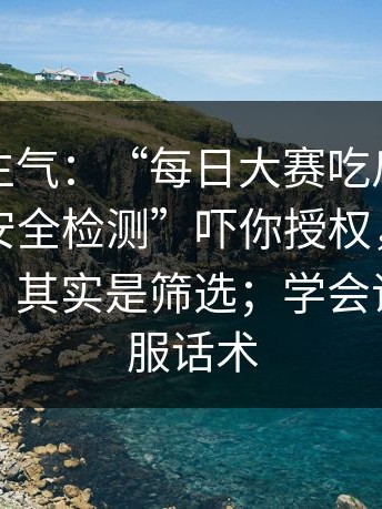 越想越生气：“每日大赛吃瓜”可能在用“安全检测”吓你授权，你以为是免费，其实是筛选；学会识别假客服话术
