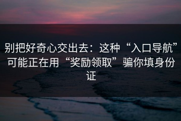 别把好奇心交出去：这种“入口导航”可能正在用“奖励领取”骗你填身份证