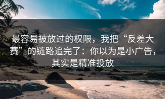 最容易被放过的权限，我把“反差大赛”的链路追完了：你以为是小广告，其实是精准投放