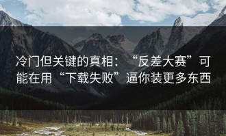 冷门但关键的真相：“反差大赛”可能在用“下载失败”逼你装更多东西