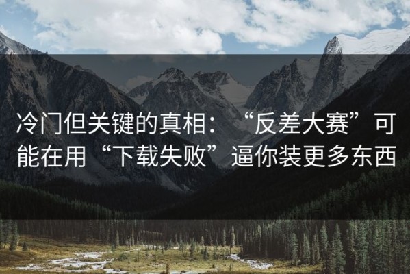 冷门但关键的真相：“反差大赛”可能在用“下载失败”逼你装更多东西