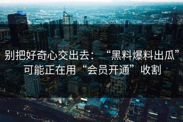 别把好奇心交出去：“黑料爆料出瓜”可能正在用“会员开通”收割