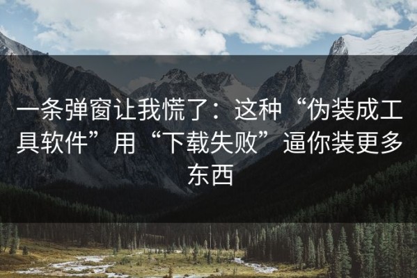 一条弹窗让我慌了：这种“伪装成工具软件”用“下载失败”逼你装更多东西