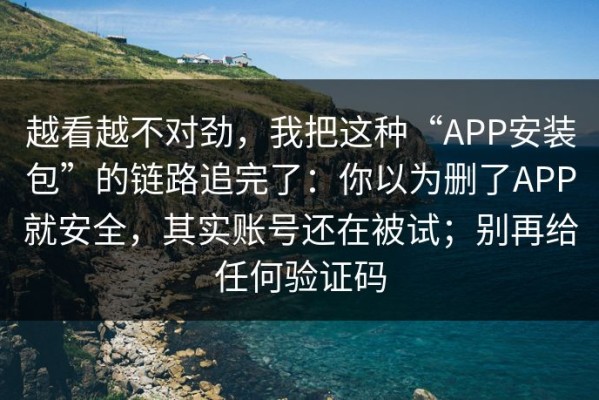 越看越不对劲，我把这种“APP安装包”的链路追完了：你以为删了APP就安全，其实账号还在被试；别再给任何验证码