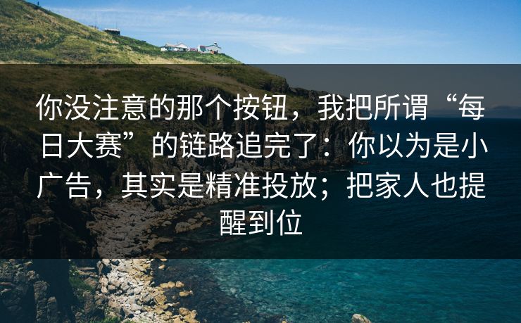你没注意的那个按钮，我把所谓“每日大赛”的链路追完了：你以为是小广告，其实是精准投放；把家人也提醒到位