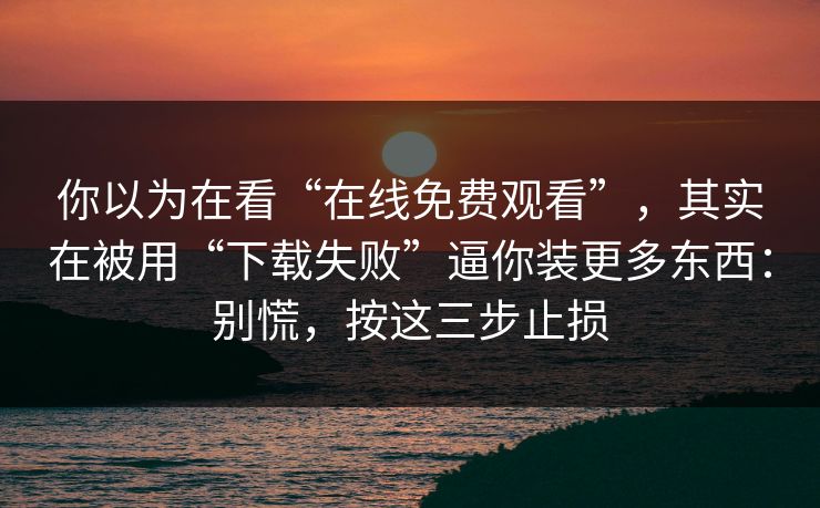你以为在看“在线免费观看”，其实在被用“下载失败”逼你装更多东西：别慌，按这三步止损