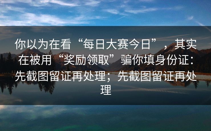 你以为在看“每日大赛今日”，其实在被用“奖励领取”骗你填身份证：先截图留证再处理；先截图留证再处理