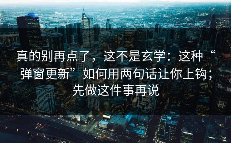 真的别再点了，这不是玄学：这种“弹窗更新”如何用两句话让你上钩；先做这件事再说