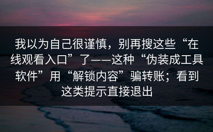我以为自己很谨慎,别再搜这些“在线观看入口”了——这种“伪装成工具软件”用“解锁内容”骗转账;看到这类提示直接退出 我以为自己很谨慎,别再搜这些“在线观看入口”了——这种“伪装成工具软件”用“解锁内容”骗转账;看到这类提示直接退出