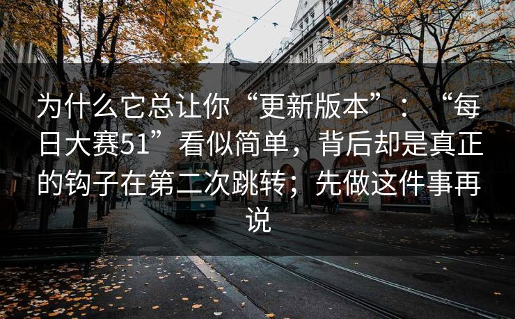 为什么它总让你“更新版本”：“每日大赛51”看似简单，背后却是真正的钩子在第二次跳转；先做这件事再说