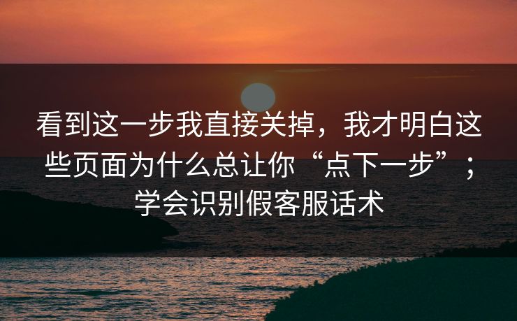 看到这一步我直接关掉,我才明白这些页面为什么总让你“点下一步”;学会识别假客服话术 看到这一步我直接关掉,我才明白这些页面为什么总让你“点下一步”;学会识别假客服话术