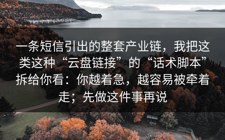 一条短信引出的整套产业链,我把这类这种“云盘链接”的“话术脚本”拆给你看:你越着急,越容易被牵着走;先做这件事再说 一条短信引出的整套产业链,我把这类这种“云盘链接”的“话术脚本”拆给你看:你越着急,越容易被牵着走;先做这件事再说