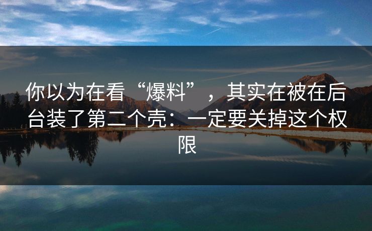 你以为在看“爆料”，其实在被在后台装了第二个壳：一定要关掉这个权限