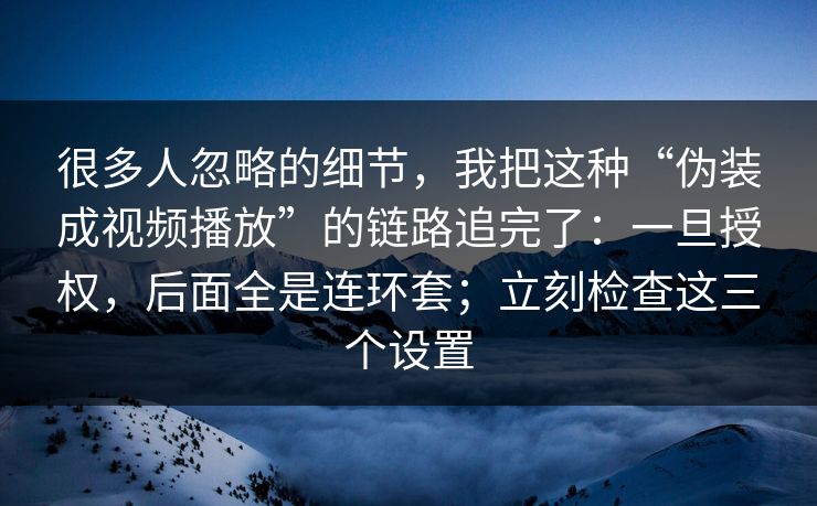 很多人忽略的细节，我把这种“伪装成视频播放”的链路追完了：一旦授权，后面全是连环套；立刻检查这三个设置