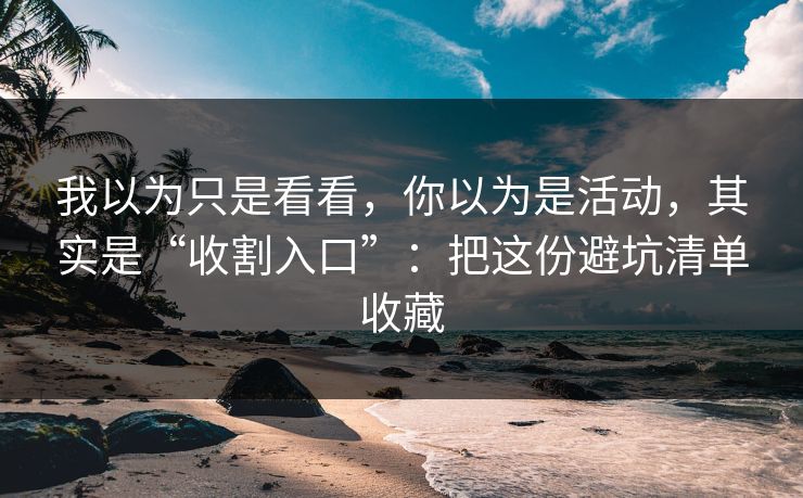 我以为只是看看，你以为是活动，其实是“收割入口”：把这份避坑清单收藏